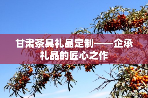 甘肃茶具礼品定制——企承礼品的匠心之作